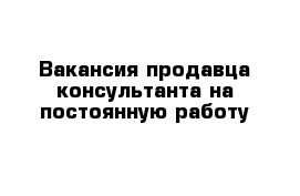 Вакансия продавца-консультанта на постоянную работу